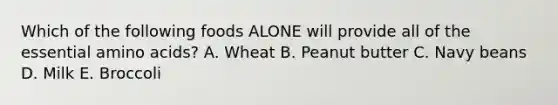 Which of the following foods ALONE will provide all of the essential amino acids? A. Wheat B. Peanut butter C. Navy beans D. Milk E. Broccoli