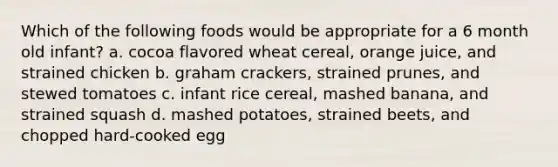 Which of the following foods would be appropriate for a 6 month old infant? a. cocoa flavored wheat cereal, orange juice, and strained chicken b. graham crackers, strained prunes, and stewed tomatoes c. infant rice cereal, mashed banana, and strained squash d. mashed potatoes, strained beets, and chopped hard-cooked egg