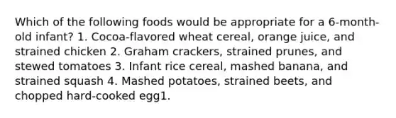 Which of the following foods would be appropriate for a 6-month-old infant? 1. Cocoa-flavored wheat cereal, orange juice, and strained chicken 2. Graham crackers, strained prunes, and stewed tomatoes 3. Infant rice cereal, mashed banana, and strained squash 4. Mashed potatoes, strained beets, and chopped hard-cooked egg1.