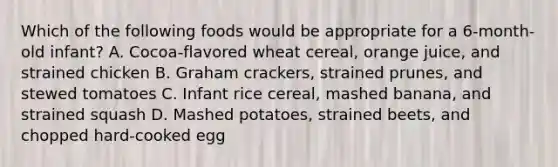 Which of the following foods would be appropriate for a 6-month-old infant? A. Cocoa-flavored wheat cereal, orange juice, and strained chicken B. Graham crackers, strained prunes, and stewed tomatoes C. Infant rice cereal, mashed banana, and strained squash D. Mashed potatoes, strained beets, and chopped hard-cooked egg