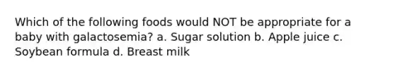 Which of the following foods would NOT be appropriate for a baby with galactosemia? a. Sugar solution b. Apple juice c. Soybean formula d. Breast milk