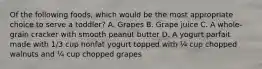 Of the following foods, which would be the most appropriate choice to serve a toddler? A. Grapes B. Grape juice C. A whole-grain cracker with smooth peanut butter D. A yogurt parfait made with 1/3 cup nonfat yogurt topped with ¼ cup chopped walnuts and ¼ cup chopped grapes