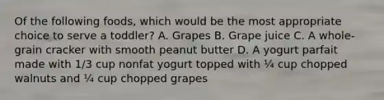 Of the following foods, which would be the most appropriate choice to serve a toddler? A. Grapes B. Grape juice C. A whole-grain cracker with smooth peanut butter D. A yogurt parfait made with 1/3 cup nonfat yogurt topped with ¼ cup chopped walnuts and ¼ cup chopped grapes