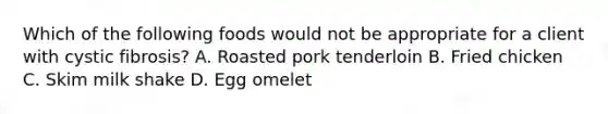 Which of the following foods would not be appropriate for a client with cystic fibrosis? A. Roasted pork tenderloin B. Fried chicken C. Skim milk shake D. Egg omelet