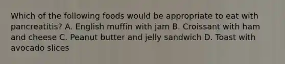 Which of the following foods would be appropriate to eat with pancreatitis? A. English muffin with jam B. Croissant with ham and cheese C. Peanut butter and jelly sandwich D. Toast with avocado slices