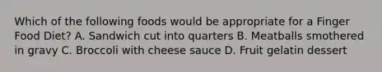 Which of the following foods would be appropriate for a Finger Food Diet? A. Sandwich cut into quarters B. Meatballs smothered in gravy C. Broccoli with cheese sauce D. Fruit gelatin dessert