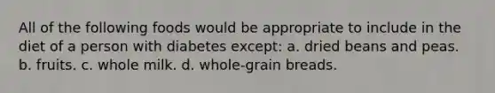 All of the following foods would be appropriate to include in the diet of a person with diabetes except: a. ​dried beans and peas. b. ​fruits. c. ​whole milk. d. ​whole-grain breads.