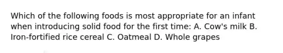 Which of the following foods is most appropriate for an infant when introducing solid food for the first time: A. Cow's milk B. Iron-fortified rice cereal C. Oatmeal D. Whole grapes