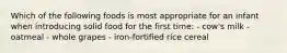 Which of the following foods is most appropriate for an infant when introducing solid food for the first time: - cow's milk - oatmeal - whole grapes - iron-fortified rice cereal