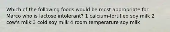 Which of the following foods would be most appropriate for Marco who is lactose intolerant? 1 calcium-fortified soy milk 2 cow's milk 3 cold soy milk 4 room temperature soy milk