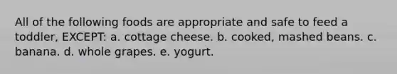 All of the following foods are appropriate and safe to feed a toddler, EXCEPT: a. cottage cheese. b. cooked, mashed beans. c. banana. d. whole grapes. e. yogurt.