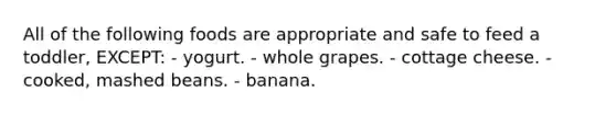 All of the following foods are appropriate and safe to feed a toddler, EXCEPT: - yogurt. - whole grapes. - cottage cheese. - cooked, mashed beans. - banana.