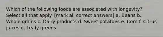 Which of the following foods are associated with longevity? Select all that apply. [mark all correct answers] a. Beans b. Whole grains c. Dairy products d. Sweet potatoes e. Corn f. Citrus juices g. Leafy greens