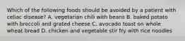 Which of the following foods should be avoided by a patient with celiac disease? A. vegetarian chili with beans B. baked potato with broccoli and grated cheese C. avocado toast on whole wheat bread D. chicken and vegetable stir fry with rice noodles