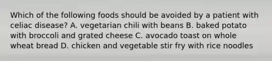 Which of the following foods should be avoided by a patient with celiac disease? A. vegetarian chili with beans B. baked potato with broccoli and grated cheese C. avocado toast on whole wheat bread D. chicken and vegetable stir fry with rice noodles