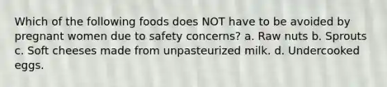 Which of the following foods does NOT have to be avoided by pregnant women due to safety concerns? a. Raw nuts b. Sprouts c. Soft cheeses made from unpasteurized milk. d. Undercooked eggs.