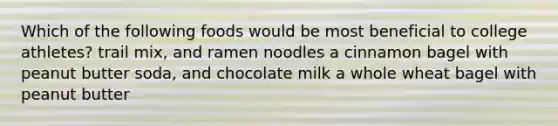 Which of the following foods would be most beneficial to college athletes? trail mix, and ramen noodles a cinnamon bagel with peanut butter soda, and chocolate milk a whole wheat bagel with peanut butter