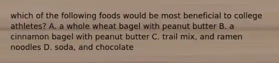 which of the following foods would be most beneficial to college athletes? A. a whole wheat bagel with peanut butter B. a cinnamon bagel with peanut butter C. trail mix, and ramen noodles D. soda, and chocolate