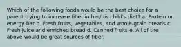 Which of the following foods would be the best choice for a parent trying to increase fiber in her/his child's diet? a. Protein or energy bar b. Fresh fruits, vegetables, and whole-grain breads c. Fresh juice and enriched bread d. Canned fruits e. All of the above would be great sources of fiber.