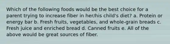 Which of the following foods would be the best choice for a parent trying to increase fiber in her/his child's diet? a. Protein or energy bar b. Fresh fruits, vegetables, and whole-grain breads c. Fresh juice and enriched bread d. Canned fruits e. All of the above would be great sources of fiber.