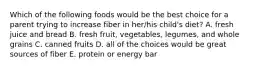 Which of the following foods would be the best choice for a parent trying to increase fiber in her/his child's diet? A. fresh juice and bread B. fresh fruit, vegetables, legumes, and whole grains C. canned fruits D. all of the choices would be great sources of fiber E. protein or energy bar