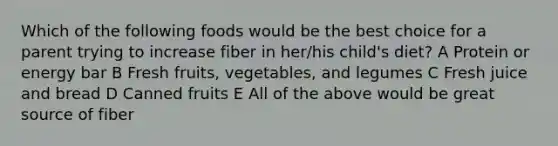 Which of the following foods would be the best choice for a parent trying to increase fiber in her/his child's diet? A Protein or energy bar B Fresh fruits, vegetables, and legumes C Fresh juice and bread D Canned fruits E All of the above would be great source of fiber