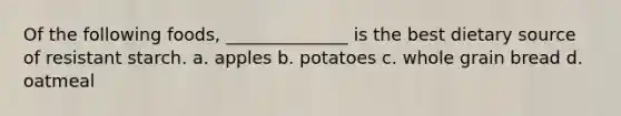 Of the following foods, ______________ is the best dietary source of resistant starch. a. apples b. potatoes c. whole grain bread d. oatmeal