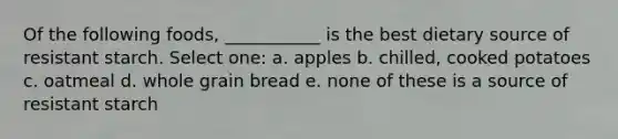 Of the following foods, ___________ is the best dietary source of resistant starch. Select one: a. apples b. chilled, cooked potatoes c. oatmeal d. whole grain bread e. none of these is a source of resistant starch