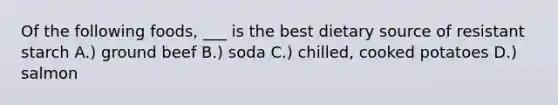 Of the following foods, ___ is the best dietary source of resistant starch A.) ground beef B.) soda C.) chilled, cooked potatoes D.) salmon