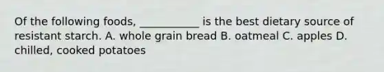 Of the following foods, ___________ is the best dietary source of resistant starch. A. whole grain bread B. oatmeal C. apples D. chilled, cooked potatoes