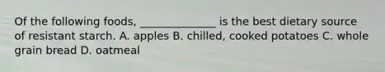 Of the following foods, ______________ is the best dietary source of resistant starch. A. apples B. chilled, cooked potatoes C. whole grain bread D. oatmeal