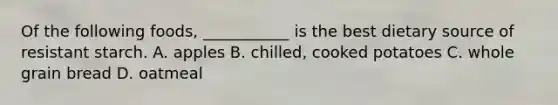Of the following foods, ___________ is the best dietary source of resistant starch. A. apples B. chilled, cooked potatoes C. whole grain bread D. oatmeal