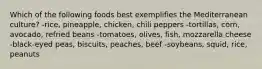 Which of the following foods best exemplifies the Mediterranean culture?​ ​-rice, pineapple, chicken, chili peppers -tortillas, corn, avocado, refried beans​ -tomatoes, olives, fish, mozzarella cheese ​-black-eyed peas, biscuits, peaches, beef ​-soybeans, squid, rice, peanuts