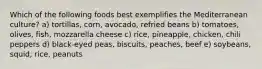 Which of the following foods best exemplifies the Mediterranean culture?​ a) tortillas, corn, avocado, refried beans​ b) tomatoes, olives, fish, mozzarella cheese c) rice, pineapple, chicken, chili peppers d) black-eyed peas, biscuits, peaches, beef e) soybeans, squid, rice, peanuts