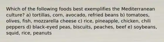 Which of the following foods best exemplifies the Mediterranean culture?​ a) tortillas, corn, avocado, refried beans​ b) tomatoes, olives, fish, mozzarella cheese c) rice, pineapple, chicken, chili peppers d) black-eyed peas, biscuits, peaches, beef e) soybeans, squid, rice, peanuts