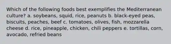 Which of the following foods best exemplifies the Mediterranean culture?​ a. ​soybeans, squid, rice, peanuts b. ​black-eyed peas, biscuits, peaches, beef c. tomatoes, olives, fish, mozzarella cheese d. ​rice, pineapple, chicken, chili peppers e. tortillas, corn, avocado, refried beans​