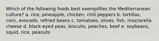 Which of the following foods best exemplifies the Mediterranean culture?​ a. ​rice, pineapple, chicken, chili peppers b. tortillas, corn, avocado, refried beans​ c. tomatoes, olives, fish, mozzarella cheese d. ​black-eyed peas, biscuits, peaches, beef e. ​soybeans, squid, rice, peanuts