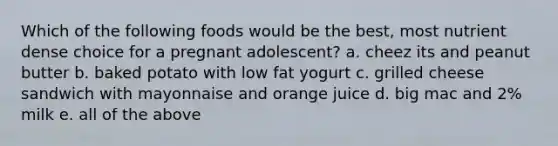 Which of the following foods would be the best, most nutrient dense choice for a pregnant adolescent? a. cheez its and peanut butter b. baked potato with low fat yogurt c. grilled cheese sandwich with mayonnaise and orange juice d. big mac and 2% milk e. all of the above