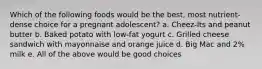 Which of the following foods would be the best, most nutrient-dense choice for a pregnant adolescent? a. Cheez-Its and peanut butter b. Baked potato with low-fat yogurt c. Grilled cheese sandwich with mayonnaise and orange juice d. Big Mac and 2% milk e. All of the above would be good choices