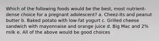 Which of the following foods would be the best, most nutrient-dense choice for a pregnant adolescent? a. Cheez-Its and peanut butter b. Baked potato with low-fat yogurt c. Grilled cheese sandwich with mayonnaise and orange juice d. Big Mac and 2% milk e. All of the above would be good choices