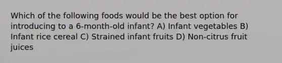 Which of the following foods would be the best option for introducing to a 6-month-old infant? A) Infant vegetables B) Infant rice cereal C) Strained infant fruits D) Non-citrus fruit juices