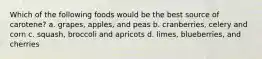 Which of the following foods would be the best source of carotene? a. grapes, apples, and peas b. cranberries, celery and corn c. squash, broccoli and apricots d. limes, blueberries, and cherries