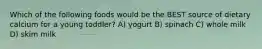 Which of the following foods would be the BEST source of dietary calcium for a young toddler? A) yogurt B) spinach C) whole milk D) skim milk