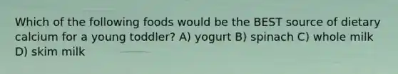 Which of the following foods would be the BEST source of dietary calcium for a young toddler? A) yogurt B) spinach C) whole milk D) skim milk