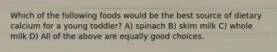 Which of the following foods would be the best source of dietary calcium for a young toddler? A) spinach B) skim milk C) whole milk D) All of the above are equally good choices.