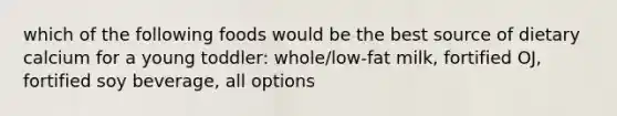 which of the following foods would be the best source of dietary calcium for a young toddler: whole/low-fat milk, fortified OJ, fortified soy beverage, all options