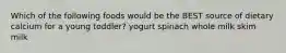 Which of the following foods would be the BEST source of dietary calcium for a young toddler? yogurt spinach whole milk skim milk