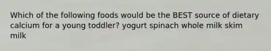 Which of the following foods would be the BEST source of dietary calcium for a young toddler? yogurt spinach whole milk skim milk