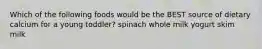 Which of the following foods would be the BEST source of dietary calcium for a young toddler? spinach whole milk yogurt skim milk