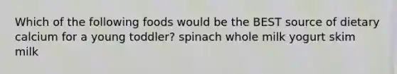 Which of the following foods would be the BEST source of dietary calcium for a young toddler? spinach whole milk yogurt skim milk